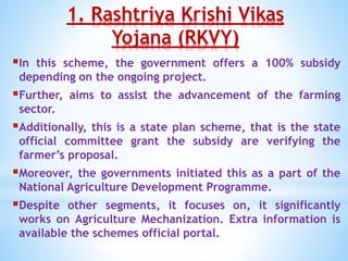1. Rashtriya Krishi Vikas
Yojana (RKVY)
In this scheme, the government offers a 100% subsidy
depending on the ongoing project.
Further, aims to assist the advancement of the farming
sector.
Additionally, this is a state plan scheme, that is the state
official committee grant the subsidy are verifying the
farmer’s proposal.
Moreover, the governments initiated this as a part of the
National Agriculture Development Programme.
Despite other segments, it focuses on, it significantly
works on Agriculture Mechanization. Extra information is
available the schemes official portal.
 