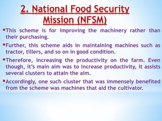 2. National Food Security
Mission (NFSM)
This scheme is for improving the machinery rather than
their purchasing.
Further, this scheme aids in maintaining machines such as
tractor, tillers, and so on in good condition.
Therefore, increasing the productivity on the farm. Even
though, it’s main aim was to increase productivity, it assists
several clusters to attain the aim.
Accordingly, one such cluster that was immensely benefited
from the scheme was machines that aid the cultivator.
 