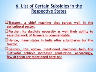 6. List of Certain Subsidies in the
Respective States
Tractors, a chief machine that serves well in the
agricultural sector.
Further, its absolute necessity as well their ability to
ease the work of farmers is commendable.
Hence, many states in India offer subsidiaries for the
tractor.
Besides, the above- mentioned machines help the
cultivator achieve increased production. Accordingly,
few of them are mentioned here-on:
 