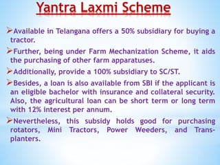 Yantra Laxmi Scheme
Available in Telangana offers a 50% subsidiary for buying a
tractor.
Further, being under Farm Mechanization Scheme, it aids
the purchasing of other farm apparatuses.
Additionally, provide a 100% subsidiary to SC/ST.
Besides, a loan is also available from SBI if the applicant is
an eligible bachelor with insurance and collateral security.
Also, the agricultural loan can be short term or long term
with 12% interest per annum.
Nevertheless, this subsidy holds good for purchasing
rotators, Mini Tractors, Power Weeders, and Trans-
planters.
 