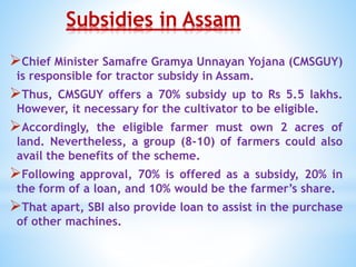 Subsidies in Assam
Chief Minister Samafre Gramya Unnayan Yojana (CMSGUY)
is responsible for tractor subsidy in Assam.
Thus, CMSGUY offers a 70% subsidy up to Rs 5.5 lakhs.
However, it necessary for the cultivator to be eligible.
Accordingly, the eligible farmer must own 2 acres of
land. Nevertheless, a group (8-10) of farmers could also
avail the benefits of the scheme.
Following approval, 70% is offered as a subsidy, 20% in
the form of a loan, and 10% would be the farmer’s share.
That apart, SBI also provide loan to assist in the purchase
of other machines.
 