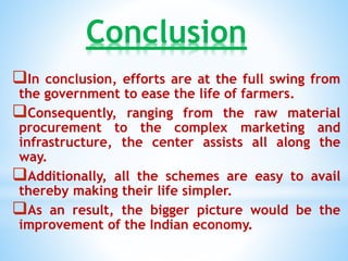 Conclusion
In conclusion, efforts are at the full swing from
the government to ease the life of farmers.
Consequently, ranging from the raw material
procurement to the complex marketing and
infrastructure, the center assists all along the
way.
Additionally, all the schemes are easy to avail
thereby making their life simpler.
As an result, the bigger picture would be the
improvement of the Indian economy.
 