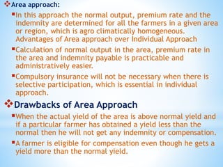 Area approach:
In this approach the normal output, premium rate and the
indemnity are determined for all the farmers in a given area
or region, which is agro climatically homogeneous.
Advantages of Area approach over Individual Approach
Calculation of normal output in the area, premium rate in
the area and indemnity payable is practicable and
administratively easier.
Compulsory insurance will not be necessary when there is
selective participation, which is essential in individual
approach.
Drawbacks of Area Approach
When the actual yield of the area is above normal yield and
if a particular farmer has obtained a yield less than the
normal then he will not get any indemnity or compensation.
A farmer is eligible for compensation even though he gets a
yield more than the normal yield.
 