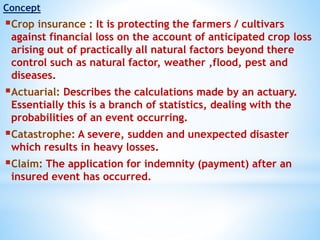 Concept
Crop insurance : It is protecting the farmers / cultivars
against financial loss on the account of anticipated crop loss
arising out of practically all natural factors beyond there
control such as natural factor, weather ,flood, pest and
diseases.
Actuarial: Describes the calculations made by an actuary.
Essentially this is a branch of statistics, dealing with the
probabilities of an event occurring.
Catastrophe: A severe, sudden and unexpected disaster
which results in heavy losses.
Claim: The application for indemnity (payment) after an
insured event has occurred.
 
