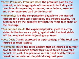 Gross Premium/ Premium rate: The premium paid by the
insured, which is aggregate of components including risk
premium plus operating expenses, commissions, reserves
and other expenses paid by the insured.
Indemnity: It is the compensation payable to the insured
farmers for a crop loss resulted by the insured causes. It is
determined by the quantity by which the yield falls short of
the coverage.
Guaranteed Yield: The expected physical yield of a crop
stated in the insurance policy, against which actual yields
will be compared when adjusting any losses.
Loss Cost: Claims expressed as a percentage of the total sum
insured or total liability
Premium: This is the fixed amount that an insured or farmer
pays to the insurance agency this is also called as average
annual loss cost. The premium rate is fixed or determined
based on the variations in yield during past years.
 