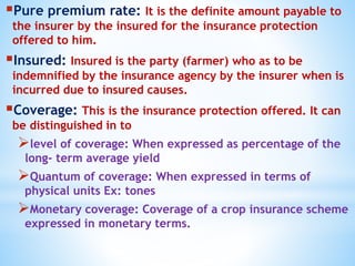 Pure premium rate: It is the definite amount payable to
the insurer by the insured for the insurance protection
offered to him.
Insured: Insured is the party (farmer) who as to be
indemnified by the insurance agency by the insurer when is
incurred due to insured causes.
Coverage: This is the insurance protection offered. It can
be distinguished in to
level of coverage: When expressed as percentage of the
long- term average yield
Quantum of coverage: When expressed in terms of
physical units Ex: tones
Monetary coverage: Coverage of a crop insurance scheme
expressed in monetary terms.
 