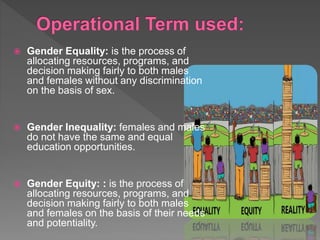  Gender Equality: is the process of
allocating resources, programs, and
decision making fairly to both males
and females without any discrimination
on the basis of sex.
 Gender Inequality: females and males
do not have the same and equal
education opportunities.
 Gender Equity: : is the process of
allocating resources, programs, and
decision making fairly to both males
and females on the basis of their needs
and potentiality.
 