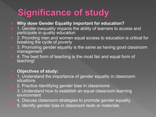  Why dose Gender Equality important for education?
 1. Gender inequality impacts the ability of learners to access and
participate in quality education
 2. Providing men and women equal access to education is critical for
breaking the cycle of poverty
 3. Promoting gender equality is the same as having good classroom
management
 4. The best form of teaching is the most fair and equal form of
teaching!
 Objectives of study:
 1. Understand the importance of gender equality in classroom
situations
 2. Practice identifying gender bias in classrooms
 3. Understand how to establish an equal classroom learning
environment
 4. Discuss classroom strategies to promote gender equality
 5. Identify gender bias in classroom texts or materials
 