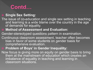  Single Sex Setting:
The issue of co-education and single sex setting in teaching
and learning is a wide blame over the country in the age
of demands for equality.
 Method of Assessment and Evaluation:
Gender-stereotyped questions pattern in examination.
Continuous classroom assessment, teacher often becomes
bias in favor of some students on gender basis for
comprehensive evaluation.
 Problem of Boys’ in Gender Inequality:
Now focus is giving more on equity on gender basis to bring
them at the mainstream of education which creates an
imbalance of equality in teaching and learning in
classroom situations.
 