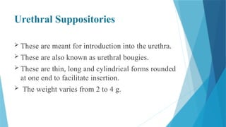 Urethral Suppositories
 These are meant for introduction into the urethra.
 These are also known as urethral bougies.
 These are thin, long and cylindrical forms rounded
at one end to facilitate insertion.
 The weight varies from 2 to 4 g.
 