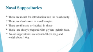 Nasal Suppositories
 These are meant for introduction into the nasal cavity
 These are also known as nasal bougies.
 These are thin and cylindrical in shape
 These are always prepared with glycero-gelatin base.
 Nasal suppositories are about9-10 cm long and
weigh about 1.0 g.
 