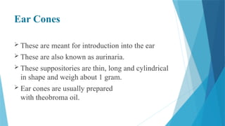 Ear Cones
 These are meant for introduction into the ear
 These are also known as aurinaria.
 These suppositories are thin, long and cylindrical
in shape and weigh about 1 gram.
 Ear cones are usually prepared
with theobroma oil.
 