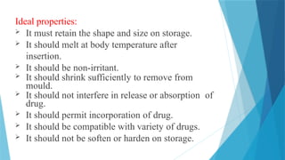 Ideal properties:
 It must retain the shape and size on storage.
 It should melt at body temperature after
insertion.
 It should be non-irritant.
 It should shrink sufficiently to remove from
mould.
 It should not interfere in release or absorption of
drug.
 It should permit incorporation of drug.
 It should be compatible with variety of drugs.
 It should not be soften or harden on storage.
 