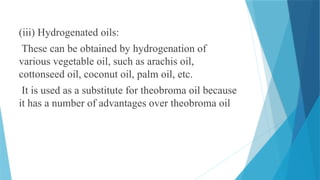 (iii) Hydrogenated oils:
These can be obtained by hydrogenation of
various vegetable oil, such as arachis oil,
cottonseed oil, coconut oil, palm oil, etc.
It is used as a substitute for theobroma oil because
it has a number of advantages over theobroma oil
 