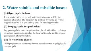 2. Water soluble and miscible bases:
(i) Glycero-gelatin base:
It is a mixture of glycerin and water which is made stiff by the
addition of gelatin. The base may be used for preparing all type of
suppositories but it is particularly used for making pessaries.
(ii) Soap-glycerin suppositories:
In glycero-gelatin base, the gelatin is replaced with either curd soap
or sodium sterate which makes the base sufficiently hard to prepare
good quality of suppositories.
(iii) Polyethylene glycols:
PEG polymers are commonly known as carbowaxes or polyglycols
or macrogols.
 