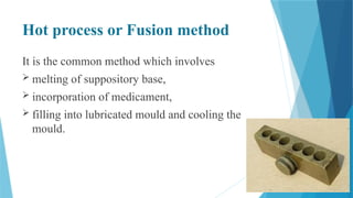 Hot process or Fusion method
It is the common method which involves
 melting of suppository base,
 incorporation of medicament,
 filling into lubricated mould and cooling the
mould.
 