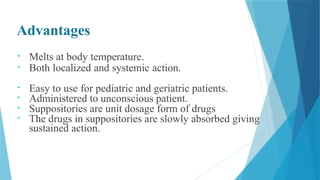 Advantages
• Melts at body temperature.
• Both localized and systemic action.
• Easy to use for pediatric and geriatric patients.
• Administered to unconscious patient.
• Suppositories are unit dosage form of drugs
• The drugs in suppositories are slowly absorbed giving
sustained action.
 