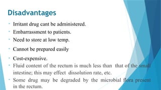 Disadvantages
• Irritant drug cant be administered.
• Embarrassment to patients.
• Need to store at low temp.
• Cannot be prepared easily
• Cost-expensive.
• Fluid content of the rectum is much less than that of the small
intestine; this may effect dissolution rate, etc.
• Some drug may be degraded by the microbial flora present
in the rectum.
 