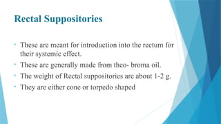 Rectal Suppositories
• These are meant for introduction into the rectum for
their systemic effect.
• These are generally made from theo- broma oil.
• The weight of Rectal suppositories are about 1-2 g.
• They are either cone or torpedo shaped
 