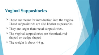 Vaginal Suppositories
 These are meant for introduction into the vagina.
These suppositories are also known as pessaries
 They are larger than rectal suppositories.
 The vaginal suppositories are biconical, rod-
shaped or wedge shaped
 The weight is about 4-8 g.
 