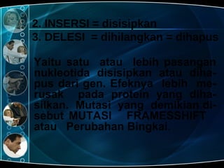2. INSERSI = disisipkan 3. DELESI  = dihilangkan = dihapus Yaitu satu  atau  lebih pasangan nukleotida disisipkan atau diha-pus dari gen. Efeknya  lebih  me-rusak  pada protein yang diha-silkan.  Mutasi  yang  demikian di-sebut MUTASI  FRAMESSHIFT  atau  Perubahan Bingkai. 