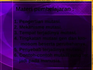 Materi pembelajaran : 1. Pengertian mutasi. 2. Mekanisme mutasi. 3. Tempat terjadinya mutasi. 4. Tingkatan mutasi gen dan kro- mosom beserta perubahanya. 5. Penyebab terjadinya mutasi. 6. Contoh-contoh mutasi yang ter  jadi pada manusia. 