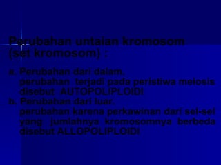 Perubahan untaian kromosom (set kromosom) : a. Perubahan dari dalam. perubahan  terjadi pada peristiwa meiosis disebut  AUTOPOLIPLOIDI b. Perubahan dari luar. perubahan karena perkawinan dari sel-sel yang  jumlahnya  kromosomnya  berbeda disebut ALLOPOLIPLOIDI 