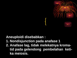 Perubahan jumlah kromosom dalam satu set (ANEUPLOIDI) 1.   kehilangan pasangan homolohnya disebut :   monosomi (2n-1)     a.trisomi  (2n+1) 2.   kelebihan dalam satu set   b.tetrasomi  (2n+2) 3.  kehilangan ke 2 pasangan kromosom dise-   but nulisomi  (2n-2) Aneuploidi disebabkan : 1. Nondisjunction pada anafase 1 2. Anafase lag, tidak melekatnya kroma- tid pada gelendong  pembelahan  keti- ka meiosis. 