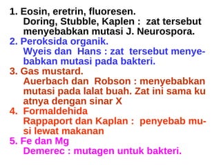 1. Eosin, eretrin, fluoresen.  Doring, Stubble, Kaplen :  zat tersebut menyebabkan mutasi J. Neurospora. 2. Peroksida organik. Wyeis dan  Hans : zat  tersebut menye- babkan mutasi pada bakteri. 3. Gas mustard. Auerbach dan  Robson : menyebabkan mutasi pada lalat buah. Zat ini sama ku atnya dengan sinar X 4.  Formaldehida Rappaport dan Kaplan :  penyebab mu- si lewat makanan 5. Fe dan Mg Demerec : mutagen untuk bakteri. 
