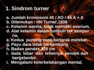 1. Sindrom turner a. Jumlah kromosom 45 / XO / 44 A + X b. Ditemukan : HH Turner,1938 c. Kelamin wanita, tidak memiliki ovarium, d. Alat kelamin dalam tumbuh tak sempur na, e. Kedua  punting susu berjarak melebar, Payu dara tidak berkembang Badan pendek 120 cm dada  lebar  dan  lehernya  pendek dan bergelambir. i.  Mengalami keterbelakangan mental. 