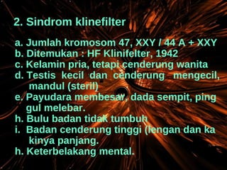 2. Sindrom klinefilter a. Jumlah kromosom 47, XXY / 44 A + XXY b. Ditemukan : HF Klinifelter, 1942 c. Kelamin pria, tetapi cenderung wanita d. Testis  kecil  dan  cenderung  mengecil, mandul (steril) e. Payudara membesar, dada sempit, ping gul melebar. Bulu badan tidak tumbuh Badan cenderung tinggi (lengan dan ka kinya panjang. h. Keterbelakang mental. 