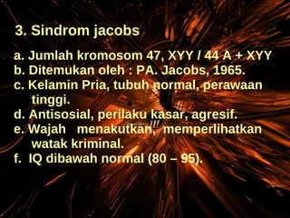 3. Sindrom jacobs a. Jumlah kromosom 47, XYY / 44 A + XYY b. Ditemukan oleh : PA. Jacobs, 1965. c. Kelamin Pria, tubuh normal, perawaan tinggi. d. Antisosial, perilaku kasar, agresif. e. Wajah  menakutkan,  memperlihatkan  watak kriminal. f.  IQ dibawah normal (80 – 95). 