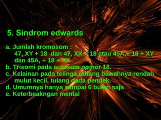 5. Sindrom edwards a. Jumlah kromosom : 47, XY + 18  dan 47, XX + 18 atau 45A,+ 18 + XY dan 45A, + 18 + XX b. Trisomi pada autosom nomor 18. c. Kelainan pada telinga,rahang bawahnya rendah mulut kecil, tulang dada pendek. d. Umumnya hanya sampai 6 bulan saja e. Keterbeakngan mental 