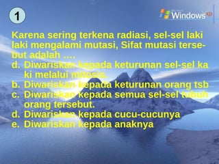 Karena sering terkena radiasi, sel-sel laki  laki mengalami mutasi, Sifat mutasi terse- but adalah …. Diwariskan kepada keturunan sel-sel ka ki melalui mitosis. b.  Diwariskan kepada keturunan orang tsb c.  Diwariskan kepada semua sel-sel tubuh orang tersebut. d.  Diwariskan kepada cucu-cucunya e.  Diwariskan kepada anaknya 1 