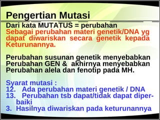Pengertian Mutasi Dari kata MUTATUS = perubahan Sebagai perubahan materi genetik/DNA yg dapat  diwariskan  secara  genetik  kepada Keturunannya. Perubahan susunan genetik menyebabkan Perubahan GEN &  akhirnya menyebabkan Perubahan alela dan fenotip pada MH. Syarat mutasi : Ada perubahan materi genetik / DNA Perubahan tsb dapat/tidak dapat diper- baiki 3.  Hasilnya diwariskan pada keturunannya 