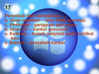 Penyebab dan dampaknya …. Sinar matahari – telur tidak menetas Pestisida – gangguan paru-paru Sinar UV – kanker gonosom Kolkisin – terjadi poliploid pada hortikul tura e. Bakteri – penyebab kanker 17 