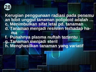 28 Kerugian penggunaan radiasi pada penemu an bibit unggul tanaman poliploid adalah … Menimbulkan sifat letal pd. tanaman Tanaman menjadi resisten terhadap ha- ma Punahnya plasma nuftah tertentu Tanaman menjadi steril Menghasilkan tanaman yang variatif 
