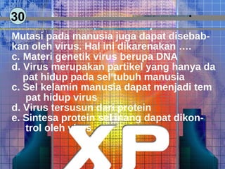 30 Mutasi pada manusia juga dapat disebab- kan oleh virus. Hal ini dikarenakan …. Materi genetik virus berupa DNA Virus merupakan partikel yang hanya da pat hidup pada sel tubuh manusia c. Sel kelamin manusia dapat menjadi tem pat hidup virus d. Virus tersusun dari protein e. Sintesa protein sel inang dapat dikon- trol oleh virus  