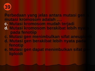 39 Perbedaan yang jelas antara mutasi gen & mutasi kromosom adalah …. Mutasi kromosom mudah terjadi Mutasi kromosom berakibat lebih nyata pada fenotiip c. Mutasi gen menimbulkan sifat aneuploidi d. Mutasi gen berakibat lebih nyata pada fenotip e. Mutasi gen dapat menimbulkan sifat po- liploidi 