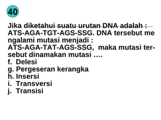 40 Jika diketahui suatu urutan DNA adalah : ATS-AGA-TGT-AGS-SSG. DNA tersebut me ngalami mutasi menjadi : ATS-AGA-TAT-AGS-SSG,  maka mutasi ter- sebut dinamakan mutasi …. Delesi Pergeseran kerangka Insersi Transversi Transisi  