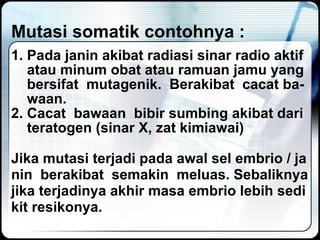 Mutasi somatik contohnya : 1. Pada janin akibat radiasi sinar radio aktif atau minum obat atau ramuan jamu yang bersifat  mutagenik.  Berakibat  cacat ba- waan.  2. Cacat  bawaan  bibir sumbing akibat dari teratogen (sinar X, zat kimiawai) Jika mutasi terjadi pada awal sel embrio / ja nin  berakibat  semakin  meluas. Sebaliknya jika terjadinya akhir masa embrio lebih sedi kit resikonya. 