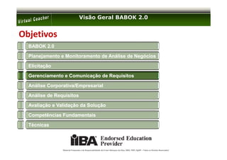 Visão Geral BABOK 2.0


Objetivos
  BABOK 2.0

  Planejamento e Monitoramento de Análise de Negócios

  Elicitação

  Gerenciamento e Comunicação de Requisitos

  Análise Corporativa/Empresarial

  Análise de Requisitos

  Avaliação e Validação da Solução

  Competências Fundamentais

  Técnicas




                Material Preparado e de Responsabilidade de Ernani Marques da Silva, MBA, PMP, PgMP – Todos os Direitos Reservados’
 