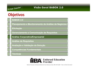Visão Geral BABOK 2.0


Objetivos
  BABOK 2.0

  Planejamento e Monitoramento de Análise de Negócios

  Elicitação

  Gerenciamento e Comunicação de Requisitos

  Análise Corporativa/Empresarial

  Análise de Requisitos

  Avaliação e Validação da Solução

  Competências Fundamentais

  Técnicas




                Material Preparado e de Responsabilidade de Ernani Marques da Silva, MBA, PMP, PgMP – Todos os Direitos Reservados’
 