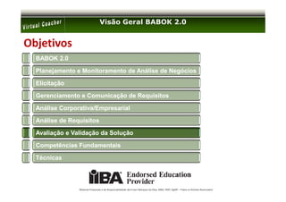 Visão Geral BABOK 2.0


Objetivos
  BABOK 2.0

  Planejamento e Monitoramento de Análise de Negócios

  Elicitação

  Gerenciamento e Comunicação de Requisitos

  Análise Corporativa/Empresarial

  Análise de Requisitos

  Avaliação e Validação da Solução

  Competências Fundamentais

  Técnicas




                Material Preparado e de Responsabilidade de Ernani Marques da Silva, MBA, PMP, PgMP – Todos os Direitos Reservados’
 