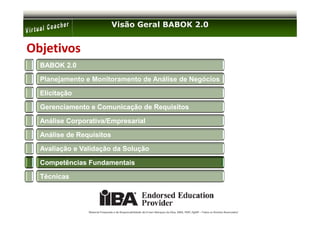 Visão Geral BABOK 2.0


Objetivos
  BABOK 2.0

  Planejamento e Monitoramento de Análise de Negócios

  Elicitação

  Gerenciamento e Comunicação de Requisitos

  Análise Corporativa/Empresarial

  Análise de Requisitos

  Avaliação e Validação da Solução

  Competências Fundamentais

  Técnicas




                Material Preparado e de Responsabilidade de Ernani Marques da Silva, MBA, PMP, PgMP – Todos os Direitos Reservados’
 