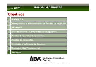 Visão Geral BABOK 2.0


Objetivos
  BABOK 2.0

  Planejamento e Monitoramento de Análise de Negócios

  Elicitação

  Gerenciamento e Comunicação de Requisitos

  Análise Corporativa/Empresarial

  Análise de Requisitos

  Avaliação e Validação da Solução

  Competências Fundamentais

  Técnicas




                Material Preparado e de Responsabilidade de Ernani Marques da Silva, MBA, PMP, PgMP – Todos os Direitos Reservados’
 