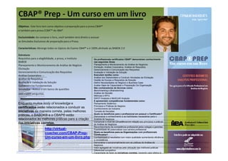 CBAP® Prep - Um curso em um livro
Objetivo: Este livro tem como objetivo a preparação para a prova CBAP®
e também para prova CCBATM do IIBA®

Exclusividade: Ao comprar o livro, você também terá direito a acessar
os Simulados Exclusivos de preparação para a Prova.

Características: Abrange todos os tópicos do Exame CBAP® e é 100% alinhado ao BABOK 2.0

Estrutura:
Requisitos para a elegibilidade, a prova, o Instituto          Os profissionais certificados CBAP® demonstram conhecimento
BABOK                                                          nas seguintes Áreas
Planejamento e Monitoramento de Análise de Negócio             Planejamento e Monitoramento da Análise de Negócios
                                                               Elicitação, Análise Corporativa, Análise de Requisitos
Elicitação                                                     Gerenciamento e Comunicação dos Requisitos
Gerenciamento e Comunicação dos Requisitos                     Avaliação e Validação da Solução
Análise Corporativa                                            Executam tarefas como:
Objetivo: Este livro tem como objetivo a preparação para a prova CBAP® e também para prova CCBATM do IIBA®


                                                               Análise dos Stakeholders e Conduzir Atividades de Elicitação
Exclusividade: Ao comprar o livro, você também terá direito a acessar os Simulados Exclusivos de preparação para a Prova.



Análise de Requisitos
Características: Abrange todos os tópicos do Exame CBAP® e é 100% alinhado ao BABOK 2.0

Estrutura:
Requisitos para a elegibilidade, a prova, o Instituto          Gestão de Escopo e Requisitos da Solução
BABOK


Avaliação e Validação da Solução
Planejamento e Monitoramento de Análise de Negócio
Elicitação
Gerenciamento e Comunicação dos Requisitos
Análise Corporativa
Análise de Requisitos
                                                               Definir Necessidades do Negócio e Business Case
Competências Fundamentais
Avaliação e Validação da Solução
Competências Fundamentais
Simulados - Acesso a um banco de questões
com +1000 perguntas.
                                                               Avaliar Gaps de Capacidade e Preparação Da Organização
                                                               São conhecedores de técnicas como:
CBAP Prep Um curso em um livro @ http://virtual-coacher.com/CBAP-Prep-Um-curso-em-um-livro.php



Simulados - Acesso a um banco de questões
BABok® 2.0 Guia de Análise de Negócio BABok®, BABOK, CBAP, CCBA, IIBA, Babok 2.0, Análise de negócios, BPM
Os profissionais certificados CBAP® demonstram conhecimento nas seguintes Áreas
Planejamento e Monitoramento da Análise de Negócios
Elicitação, Análise Corporativa, Análise de Requisitos
Gerenciamento e Comunicação dos Requisitos
Avaliação e Validação da Solução
                                                               Benchmarking e Brainstorming
BABok® 2.0 Guia de Análise de Negócio BABok®, BABOK, CBAP, CCBA, IIBA, Babok 2.0, Análise de negócios, BPM



com +1000 perguntas.                                           Análise de Decisão
Executam tarefas como:
Análise dos Stakeholders e Conduzir Atividades de Elicitação
Gestão de Escopo e Requisitos da Solução
Definir Necessidades do Negócio e Business Case
Avaliar Gaps de Capacidade e Preparação Da Organização
                                                               Métricas e KPI’s
BABok® 2.0 Guia de Análise de Negócio BABok®, BABOK, CBAP, CCBA, IIBA, Babok 2.0, Análise de negócios, BPM
São conhecedores de técnicas como:
Benchmarking e Brainstorming
Análise de Decisão
Métricas e KPI’s
SWOT Analysis e MoSCoW Analysis
                                                               SWOT Analysis e MoSCoW Analysis
BABok® 2.0 Guia de Análise de Negócio BABok®, BABOK, CBAP, CCBA, IIBA, Babok 2.0, Análise de negócios, BPM
E apresentam competências fundamentais como:
Pensamento Sistêmico
Princípios e Práticas de Negócio
                                                               E apresentam competências fundamentais como:
Enquanto muitos body of knowledge e
Conhecimento da Indústria
Tomada de Decisões
                                                               Pensamento Sistêmico
BABok® 2.0 Guia de Análise de Negócio BABok®, BABOK, CBAP, CCBA, IIBA, Babok 2.0, Análise de negócios, BPM
Quais os benefícios para o profissional em possuir o Certificado?
Demonstrar o conhecimento e as habilidades necessárias para o Analista de Negócios

                                                               Princípios e Práticas de Negócio
Comprovar o nível de competência em relação aos princípios e práticas de Análise de Negócios



certificados estão relacionados a conduzir as
Reconhecimento da competência profissional pelos colegas e gerentes
Possibilidade de potencializar sua carreira profissional
BABok® 2.0 Guia de Análise de Negócio BABok®, BABOK, CBAP, CCBA, IIBA, Babok 2.0, Análise de negócios, BPM

                                                               Conhecimento da Indústria
Quais os benefícios para as Organizações com profissionais Certificados?
Confiabilidade e resultados com maior qualidade aumentando eficiência e consistência
Demonstrar o comprometimento com as práticas de Análise de Negócios



iniciativas da maneira correta, pelas melhores
Valor agregado às iniciativas pela utilização das melhores práticas
Diferencial competitivo
                                                               Tomada de Decisões
Capacidade de fazer as iniciativas corretas, trazendo valor efetivo à organização
BABok® 2.0 Guia de Análise de Negócio BABok®, BABOK, CBAP, CCBA, IIBA, Babok 2.0, Análise de negócios, BPM
CBAP Prep Um curso em um livro @ http://virtual-coacher.com/CBAP-Prep-Um-curso-em-um-livro.php

                                                               Quais os benefícios para o profissional em possuir o Certificado?
práticas, o BABOK® e o CBAP® estão
BABok 2.0 - O Guia de Análise de Negócio -
Sobre o autor: Coach e Consultor de Gestão de Negócios, Gestão de Projetos, Inovação e Tecnologia, a Gestão Ágil. A Gestão Ágil ajuda as empresas a responder mais rápido as demandas de negócio e mudanças. Planejamento Estratégico, Gestão por Processos Ágeis, Gestão de Projetos Ágeis, Tecnologia da Informação, Inovação e Liderança.
BABok® 2.0 Guia de Análise de Negócio Membro do IIBA Atua no IIBA-International Institute of Business Analysis (Canada), atuando como voluntário do Instituto.

                                                               Demonstrar o conhecimento e as habilidades necessárias para o
BABok® 2.0 Guia de Análise de Negócio Introdução: CBAP, CCBA, IIBA, Babok 2.0, Análise de negócios, BPM
BABok® 2.0 Guia de Análise de Negócio O que é o IIBA? IIBA (International Institute of Business Analysis) O IIBA é uma associação sem fins lucrativos que tem como objetivo facilitar o trabalho de profissionais que atuam na área de análise de negócio. A análise do negócio possibilita entender a estrutura, as políticas e operações de uma organização e recomendar soluções para que uma organização atinja seus objetivos. O analista de negócio age como elo entre os integrantes de uma organização para obter, analisar, comunicar e validar necessidades de alterações em processos, políticas ou sistemas de informação. Ele entende os problemas e as oportunidades e recomenda soluções. Seja qual for a sua responsabilidade – levantamento de requerimentos, análise de sistemas, análise de negócio, gerenciamento de projeto, melhoria de processos – o IIBA tem
por objetivo facilitar o seu trabalho. Sobre IIBA O IIBA foi fundado em Toronto em 2003, tem aproximadamente 6000 membros e 90 capítulos em diversas cidades do mundo. http://www.theiiba.org



relacionados às melhores práticas para a criação
BABok® 2.0 Guia de Análise de Negócio O que é o BABok® ? O BABok® (Business Analysis Body of Knowledge), é um guia publicado e mantido pelo IIBA, reconhecido como padrão para as práticas de Análise de Negócio. O guia BABok® descreve as áreas de conhecimentos da Análise de Negócios, suas respectivas atividades e tarefas e as habilidades necessárias para ser eficaz na sua execução.

CBAP, CCBA, IIBA, Babok 2.0, Análise de negócios, BPM          Analista de Negócios
O guia está relacionado/alinhado com as praticas descritas no PMBok®, SWEBOK® e CMMI®, TOGAF (Arquitetura Corporativa), ITIL, COBIT, BPM, SACRUM (Método de Ágil).

BABok® 2.0 Guia de Análise de Negócio O que é Análise de Negócio (segundo o Guia BABok) ? “Análise de Negócio é o conjunto de tarefas e técnicas utilizadas para o trabalho como um elo de ligação entre todas as partes interessadas (stakeholders), a fim de compreender a estrutura, as políticas e operações de uma empresa e para recomendar soluções que permitam a empresa a alcançar seus objetivos”. Análise de Negócio envolve entendimento de como as organizações realiza os seus propósitos e definindo as capacidades que uma empresa requer para fornecer produtos e serviços para seus os clientes (ou stakeholders externos). Inclui a definição de metas, o modo como esses objetivos conectam com objetivos mais específicos, a determinação dos planos de ação que uma organização tem de comprometer-se para atingir esses objetivos e metas e
estabelecer a forma como as diferentes unidades de negócio e as partes interessadas internas e externas (stakeholders internos e externos), se interagem. Análise de Negócio pode ser feita para entender o cenário atual de empresa ou servir como base para identificação das necessidades de negócio. Em muitas casos, porém, Análise de Negócio, é feita para definir e validar as soluções que satisfaçam as necessidades de negócio, metas ou objetivos.

                                                               Comprovar o nível de competência em relação aos princípios e práticas
BABok® 2.0 Guia de Análise de Negócio O que é Análise de Negócio (segundo o Guia BABok) ? Análise de Negócio deve avaliar e sintetizar as informações que são fornecidas por todas as pessoas que interagem com o negócio, tais como clientes, pessoal de Staff, fornecedores, pessoal de TI, executivos e etc. O Analista de Negócio é responsável por obter as reais necessidades das partes interessadas, não apenas os seus desejos expressos. Em muitos casos, o Analista de Negócio atuará como facilitador da comunicação entre as unidades de negócio.



das iniciativas corretas.
CBAP, CCBA, IIBA, Babok 2.0, Análise de negócios, BPM
BABok® 2.0 Guia de Análise de Negócio Quem é o Analista de Negócio (segundo o Guia BABok) ? Um Analista Negócio é qualquer pessoa que exerça atividades de Análise de Negócio, não importando qual seja seu cargo, função ou papel. A Análise de Negócio profissional não incluem apenas as pessoas com o cargo Analista de Negócios, ela também pode incluir Analista de Sistemas, Analista de Requisitos, Engenheiro O objetivo primário de Sistemas Corporativo, Analista de Processo, Analista de do Guia BABOK ® é Produto, Gerente de Produto, Product Owner (SCRUM), definir a profissão de Analista de Negócio Arquitetos de Solução Corporativa, Consultores de Gestão ou qualquer outra pessoa que execute as tarefas descritas no Guia BABok® , incluindo aqueles que exercem também disciplinas relacionadas, tais como Gerenciamento de Projeto,
Desenvolvimento de Software, Garantia de Qualidade, dentre outros.

CBAP, CCBA, IIBA, Babok 2.0, Análise de negócios, BPM          de Análise de Negócios
BABok® 2.0 Guia de Análise de Negócio BABok®, Áreas de Conhecimento*: Corpo de Conhecimento de Análise de Negócios Planejamento e Monitoramento de Análise de Negócio Avaliação e Análise Validação Corporativa da Solução Gerenciamento Elicitação e Comunicação de Requisitos Análise de Requisitos Competências Fundamentais

BABok® 2.0 Guia de Análise de Negócio BABok®, Áreas de Conhecimento*: Planejamento e Monitoramento de Análise de Negócio É a área que abrange conhecimento de como o Analista Negócio determinar que atividades que são necessárias, para concluir um esforço de Análise de Negócio. Ela abrange identificação das partes interessadas (stakeholders), a seleção de técnicas de Análise de Negócio, o processo que será usada para gerenciar requisitos e para avaliar o progresso do trabalhos. As tarefas nesta área conhecimento governam o desempenho de todas as outras tarefas de Análise de Negócio. Análise Corporativo Descreve como Analista de Negócio identifica as necessidades de negócio, refina , esclarece a definição da necessidade e determina o escopo da solução que será implementada. Esta área de conhecimento especifica a definição do
problema, análise, desenvolvimento do caso de negócio, estudo viabilidade e definição do escopo da solução. Elicitação Descreve como o Analista de Negócio trabalha com as partes interessadas (stakeholders) para identificar e compreender as suas necessidades, preocupações e compreender o ambiente que eles trabalham. O objetivo da Elicitação é garantir que as necessidades reais dos stakeholders sejam completamente compreendidas. Gerenciamento e Comunicação de Requisitos Descreve a forma como o Analista de Negócio devem gerenciar os conflitos, problemas e mudanças. Com objetivo de assegurar que as partes interessadas e a equipe (do projeto) permanecem em um comum acordo sobre a escopo da solução e como os requisitos são comunicados aos stakeholders, bem como conhecimentos adquiridos pelo Analista de Negócio é mantido
para uso futuro.
CBAP, CCBA, IIBA, Babok 2.0, Análise de negócios, BPM          Reconhecimento da competência profissional pelos colegas e gerentes
                                                                                                                       http://virtual-
BABok® 2.0 Guia de Análise de Negócio BABok®, Áreas de Conhecimento*: Análise de Requisitos Descreve como o Analista de Negócio deve priorizar e elaborar solução de forma incremental para os requisitos, de modo a permitir que a equipe (do projeto) implemente uma solução que atenda as necessidades da organização patrocinadora e das partes interessadas. Isto envolve analisar as necessidades dos stakeholders para definir as soluções que satisfaçam essas necessidades, avaliar o estado atual da empresa para identificar e recomendar melhorias, bem como a verificação e validação dos requisitos resultantes. Avaliação e Validação da Solução descreve como Analista de Negócio deve avaliar as propostas de soluções para determinar qual a solução melhor atende as necessidades, identificar as lacunas, soluções insuficiências e determinar soluções ou
alterações necessárias. Ela também detalha como os Analistas de Negócio avaliam e distribuem as soluções para ver quão bem eles se atendem as necessidades e para que a organização patrocinadora avalie o desempenho e a eficácia da solução. Competências Fundamentais descrevem como o comportamento, conhecimento e outras características que dão suporte ao desempenho efetivo da Análise de Negócio.


CBAP, CCBA, IIBA, Babok 2.0, Análise de negócios, BPM
                                                               Possibilidade de potencializar sua carreira profissional
BABok® 2.0 Guia de Análise de Negócio Um Framework para Análise de Negócio (BABok®): O BABok 2.0® pode ser utilizado como um framework descrevendo tarefas que devem ser feitas: Área de Conhecimento Entrada Saída Documentos/artefatos Documentos/artefatos Tarefas Técnicas

BABok® 2.0 Guia de Análise de Negócio Como ler os Digramas: Diagrama de Entrada/Saída Exemplo: Produzido Produzido Produzido por externamente por um tarefa #.# múltiplas tarefas Associação 5.1, quer dizer Capitulo 5 – Analise Empresarial e seção 5.1 Necessidade de Negócio Tarefas e Áreas de Conhecimento Área de Tarefa Conhecimento Externo

                                                               Quais os benefícios para as Organizações com profissionais
                                                                                                                       coacher.com/CBAP-Prep-
Capitulo 2 – Planejamento e Monitoramento de Análise de Negócios e seção 2.1 Planejar Abordagem de Análise de Negócio.
BABok® 2.0 Guia de Análise de Negócio Áreas de Conhecimento do BABok®: Planejamento e Monitoramento de Análise de Negócio Técnica: Modelagem de Processo pode ser utilizada para modelar, definir e documentar a abordagem de Análise de Negócio. Detalhes Objetivo: Identificar tarefas e partes interessadas. Responde: O que eu preciso O que eu preciso fazer? Valor: Compreender quem precisa ser envolvido e o que precisa ser feito; monitorar progresso; coordenar ações de Análise de Negócios com as demais ações do projeto.

Elicitação Técnicas: Brainstorming, Análise de Documento, Entrevistas, Observação de Campo, Protótipo, Workshop de Requisitos e Questionários Detalhes Objetivo: Elicitar requisitos de partes interessadas (stakeholders). Responde: Do que as partes interessadas (stakeholders) precisam? Valor: Descreve as várias técnicas utilizadas para elicitar requisitos.

                                                               Certificados?
BABok® 2.0 Guia de Análise de Negócio Áreas de Conhecimento do BABok®: Gerenciamento e Comunicação de Requisitos Técnicas: Análise de Problema (Trace), Matriz de Rastreabilidade, Workshop de Requisitos e Baseline. Detalhes Objetivo: Comunicar resultados; identificar e gerenciar mudanças. Responde: Todo mundo entende e concorda? Valor: Gerar um entendimento comum entre as partes interessadas; formalizar o que foi acordado;




                                                                                                                       Um-curso-em-um-livro.php
BABok® 2.0 Guia de Análise de Negócio Áreas de Conhecimento do BABok®: Analise Corporativa Técnicas: Benchmarking, Brainstorming, Análise de Regra de Negócio, Grupo de Foco, Decomposição Funcional e Análise de Causa Raiz. Detalhes Objetivo: Entender o contexto Responde: Porque estamos fazendo isso? Valor: Fornece um contexto e/ou uma base que permita avaliar todos os desafios e questões futuras

                                                               Confiabilidade e resultados com maior qualidade aumentando eficiência
BABok® 2.0 Guia de Análise de Negócio Áreas de Conhecimento do BABok®: Análise de Requisitos Técnicas: Análise de Decisão, Análise de Risco, Análise MoSCoW, Análise de Regra de Negócio, Decomposição Funcional, Modelagem de Processo, Casos de Uso e Estória do Usuário (User Stories) Detalhes Objetivo: Analisar os dados. Responde: O que a solução deve ser capaz de fazer? Valor: Transforma a necessidade do negócio em capacidades claramente descritas.

BABok® 2.0 Guia de Análise de Negócio Áreas de Conhecimento do BABok®: Avaliação e Validação da Solução Técnicas: Análise de Decisão, Análise de Regra de Negócio, Decomposição Funcional, Modelagem de Processo, e Casos de Uso. Detalhes Objetivo: Assegurar que a melhor solução será escolhida. Responde: A solução faz o que deveria fazer? Valor: Avaliar e escolher entre as alternativas; avaliar opções.


                                                               e consistência
BABok® 2.0 Guia de Análise de Negócio Quais são as competências de um Analista de Negócio? Analista de Negócio Conhecimentos Habilidades

BABok® 2.0 Guia de Análise de Negócio Competências do Analista de Negócio (segundo o Guia BABok®): Capacidade Características Conhecimento Habilidades de Habilidades de Software e Analítica e Comportamentais do negócio comunicação relacionamento Aplicação Solução de Problemas Pensamento Princípios e Criativo Ética Práticas de Comunicação Facilitação e Aplicativos Negócio oral negociação Genéricos Tomada de decisão Conhecimento do segmento Organização de mercado Aplicativos Aprendizagem Saber ensinar Liderança pessoal especialista Conhecimento Solucionar da problemas Organização Comunicação Trabalhar em Pensamento Confiabilidade Conhecimento escrita equipe Sistêmico da Solução.


                                                               Demonstrar o comprometimento com as práticas de Análise de
BABok® 2.0 Guia de Análise de Negócio Sobre a certificação CPBA® (Certified Business Analysis Professional): Par de tornar elegível para a Cerificação CBAP você deve: Work Experience Requirement 7,500 hours (i.e., five (5) years) business analysis work experience in the last ten (10) years engaged in tasks specifically related to the knowledge areas as defined within the BABOK®. The ten (10) year timeframe is based on the application date. Knowledge Areas Requirement Demonstrated experience and expertise (i.e., a minimum of 900 hours (i.e., 6 months) of business analysis work experience engaged in tasks specifically related to the knowledge areas as defined within the BABOK®) in at least four of the six knowledge areas. Education Requirement The minimum education requirement is high school or equivalent. Note: there will be no reduction in work
experience for post secondary education. Professional Development Requirement 21 hours of professional development in the last four years. The professional development content must be directly related to business analysis or its underlying fundamentals and must be completed by the application date. Reference Requirement Two references from a career manager, client (internal or external) or Certified Business Analysis Professional are required. These references must indicate that you are a suitable candidate for the CBAP® certification. Sobre o exame: • Exame composto por 150 questões de múltipla escola • Duração do exame de certificação: 3 horas • Principal material para estudo o Guia BABOK® • Valor do voucher do exame de certificação: U$ 450,00 Local do Exame: Ainda não temos a confirmação oficial que os exames são aplicados no Brasil,
contudo, existe uma informação que já existe uma empresa em Brasília que pode aplicar o exame de certificação... Qual é a quantidade pessoas certificadas atualmente? Cerca de 500 pessoas no mundo (No Brasil apenas uma pessoa) A Certificação CBAP® já está disponível no Brasil? A prova para certificação CBAP® ainda não é oferecida no Brasil. Uma das atividades do Capítulo São Paulo para o ano de 2009 é justamente requerer junto ao Canadá a vinda do CBT (computer based testing – em inglês) ao Brasil. Para isso precisamos demonstrar que existe uma forte demanda por profissionais certificados em nosso país. Enquanto isso não acontece, existe a opção de reunir ao menos 20 candidatos e requerer que a prova em papel (em inglês) seja ministrada aqui em São Paulo
CBAP, CCBA, IIBA, Babok 2.0, Análise de negócios, BPM

CBAP, CCBA, IIBA, Babok 2.0, Análise de negócios, BPM          Negócios
BABok® 2.0 Guia de Análise de Negócio Treinamento de Analista de Negócio Fundamentos: Este material é parte treinamento de Analista de Negócio Fundamentos, se você ficou interessado veja os outros slides, pois, eles têm mais algumas informações sobre o treinamento.

BABok® 2.0 Guia de Análise de Negócio Treinamento de Analista de Negócio: Analista de Negócio Fundamentos A proposta deste treinamento é apresentar, discutir e prover informações sobre a necessidade do Analista de Negócio nas Empresas de Seguros. E quais são as técnicas, ferramentas e competências (conhecimento , habilidades e atitudes) necessárias para desempenhar o papel de Analista de Negócio . O Guia BABok® 2.0, é apresentado de forma clara e objetiva, como uma referência para as práticas de Análise de Negócio. Também serão demonstradas técnicas tais como: Modelagem de Processo, Análise de Regra de Negócio e outras técnicas de gestão.
CBAP, CCBA, IIBA, Babok 2.0, Análise de negócios, BPM

                                                               Valor agregado às iniciativas pela utilização das melhores práticas
BABok® 2.0 Guia de Análise de Negócio Para quem é este treinamento ? Este treinamento é indicado para todos os profissionais que estão atuando nas áreas Analista de Negócio de negócio, relacionamento com clientes, processos, produtos, serviços e tecnologia da informação e necessitam conhecer práticas e técnicas ajudem a melhor seu desempenho na realização das atividades de Análise de Negócio Segundo o BABok® 2.0*, o papel do Analista de Negócio: Um Analista Negócio é qualquer pessoa que exerça atividades de Análise de Negócio, não importando qual seja seu cargo, função ou papel. As práticas de Análise de Negócio não incluem apenas as pessoas com o cargo Analista de Negócios, ela também pode incluir Analista de Sistemas, Analista de Requisitos, Engenheiro de Sistemas Corporativo, Analista de Processo, Gerente de Relacionamento
com Cliente, Analista de Relacionamento com Cliente, Analista de Produto, Gerente de Produto, Product Owner (SCRUM), Arquitetos de Solução Corporativa, Consultores de Gestão ou qualquer outra pessoa que execute as tarefas descritas no Guia BABok® , incluindo aqueles que exercem também disciplinas relacionadas, tais como Gerenciamento de Projeto, Desenvolvimento de Software, Garantia de Qualidade e etc.
CBAP, CCBA, IIBA, Babok 2.0, Análise de negócios, BPM
BABok® 2.0 Guia de Análise de Negócio 7 razões para investir neste treinamento: 1 – Para visualizar novas oportunidades de negócio; Analista de Negócio 2 – Para melhor entender as necessidades dos clientes; 3 – Para atender as demandas de negócio; 4 – Para ajudar na execução da estratégia; 5 – Para apoiar e ajudar as equipes a desenvolverem os projetos de negócio; 6 – Para melhorar a performance do negócio e ajudar na otimização dos custos das operações; 7 – Para utilizar a Tecnologia da Informação para criar vantagem competitiva

http://virtual-coacher.com                                     Diferencial competitivo
BABok® 2.0 Guia de Análise de Negócio Treinamento “customizados” de Analista de Negócio com foco empresas de Seguros Analista de Negócio Analista de Negócio com foco em Financeiras Analista de Negócio Analista de Negócio com foco em Bancos Analista de Negócio com foco Telecom Analista de Negócio com foco Gestão Pública Analista de Negócio com foco Tecnologia da Informação.


                               Material Preparado e de Responsabilidade de Ernani Marques da Silva, MBA, PMP, PgMP – Todos os Direitos Reservados’
CBAP Prep Um curso em um livro @ http://virtual-coacher.com/CBAP-Prep-Um-curso-em-um-livro.php



                                                               Capacidade de fazer as iniciativas corretas, trazendo valor efetivo à
 