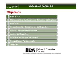 Visão Geral BABOK 2.0


Objetivos
  BABOK 2.0

  Planejamento e Monitoramento de Análise de Negócios

  Elicitação

  Gerenciamento e Comunicação de Requisitos

  Análise Corporativa/Empresarial

  Análise de Requisitos

  Avaliação e Validação da Solução

  Competências Fundamentais

  Técnicas




                Material Preparado e de Responsabilidade de Ernani Marques da Silva, MBA, PMP, PgMP – Todos os Direitos Reservados’
 
