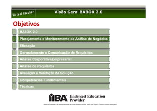 Visão Geral BABOK 2.0


Objetivos
  BABOK 2.0

  Planejamento e Monitoramento de Análise de Negócios

  Elicitação

  Gerenciamento e Comunicação de Requisitos

  Análise Corporativa/Empresarial

  Análise de Requisitos

  Avaliação e Validação da Solução

  Competências Fundamentais

  Técnicas




                Material Preparado e de Responsabilidade de Ernani Marques da Silva, MBA, PMP, PgMP – Todos os Direitos Reservados’
 