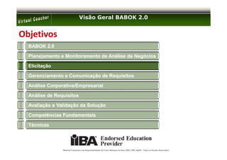 Visão Geral BABOK 2.0


Objetivos
  BABOK 2.0

  Planejamento e Monitoramento de Análise de Negócios

  Elicitação

  Gerenciamento e Comunicação de Requisitos

  Análise Corporativa/Empresarial

  Análise de Requisitos

  Avaliação e Validação da Solução

  Competências Fundamentais

  Técnicas




                Material Preparado e de Responsabilidade de Ernani Marques da Silva, MBA, PMP, PgMP – Todos os Direitos Reservados’
 